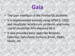 Gaia
• The user interface of the Firefox OS platform
• It is implemented entirely using HTML5, CSS3,
and JavaScript which runs on Gecko and make
use of JavaScript APIs exposed by it
• It also provides basic apps like Browser,
Calendar, Calculator, Camera, Email, Radio,
Music, etc
 