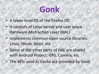 Gonk
• A lower level OS of the Firefox OS
• It consists of Linux kernel and user space
Hardware Abstraction Layer (HAL)
• Implements common-open source libraries:
Linux, libusb, bluez, etc
• Some of the other parts of HAL are shared
with Android Project: GPS, Camera, etc
• The APIs used in Gecko are provided by Gonk
 