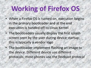 Working of Firefox OS
• When a Firefox OS is turned on, execution begins
in the primary bootloader and at the end
execution is handed off to Linux Kernel
• The bootloaders usually display the first splash
screen seen by the user during device startup;
this is typically a vendor logo
• The bootloader implement flashing an image to
the device. Different device use different
protocols; most phones use the fastboot protocol
 