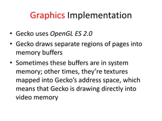 Graphics Implementation
• Gecko uses OpenGL ES 2.0
• Gecko draws separate regions of pages into
  memory buffers
• Sometimes these buffers are in system
  memory; other times, they’re textures
  mapped into Gecko’s address space, which
  means that Gecko is drawing directly into
  video memory
 