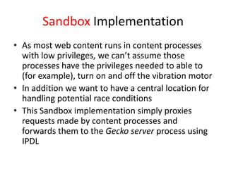 Sandbox Implementation
• As most web content runs in content processes
  with low privileges, we can’t assume those
  processes have the privileges needed to able to
  (for example), turn on and off the vibration motor
• In addition we want to have a central location for
  handling potential race conditions
• This Sandbox implementation simply proxies
  requests made by content processes and
  forwards them to the Gecko server process using
  IPDL
 