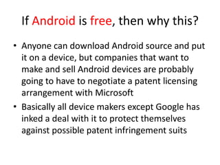 If Android is free, then why this?
• Anyone can download Android source and put
  it on a device, but companies that want to
  make and sell Android devices are probably
  going to have to negotiate a patent licensing
  arrangement with Microsoft
• Basically all device makers except Google has
  inked a deal with it to protect themselves
  against possible patent infringement suits
 
