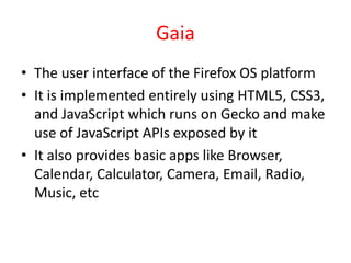 Gaia
• The user interface of the Firefox OS platform
• It is implemented entirely using HTML5, CSS3,
  and JavaScript which runs on Gecko and make
  use of JavaScript APIs exposed by it
• It also provides basic apps like Browser,
  Calendar, Calculator, Camera, Email, Radio,
  Music, etc
 