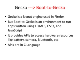 Gecko ---> Boot-to-Gecko
• Gecko is a layout engine used in Firefox
• But Boot-to-Gecko is an environment to run
  apps written using HTML5, CSS3, and
  JavaScript
• It provides APIs to access hardware resources
  like battery, camera, Bluetooth, etc
• APIs are in C Language
 