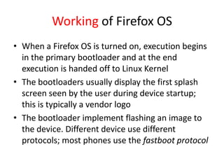 Working of Firefox OS
• When a Firefox OS is turned on, execution begins
  in the primary bootloader and at the end
  execution is handed off to Linux Kernel
• The bootloaders usually display the first splash
  screen seen by the user during device startup;
  this is typically a vendor logo
• The bootloader implement flashing an image to
  the device. Different device use different
  protocols; most phones use the fastboot protocol
 