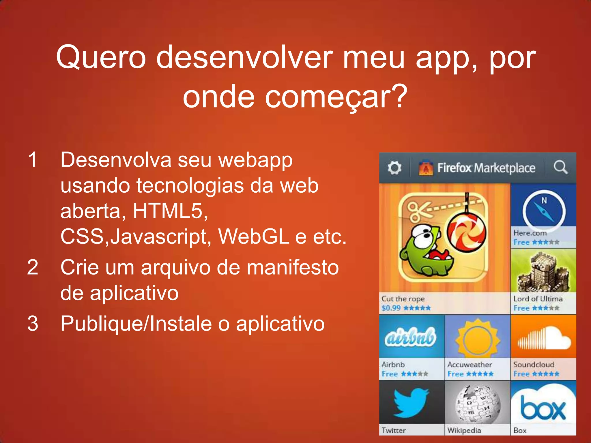 Quero desenvolver meu app, por
           onde começar?
1   Desenvolva seu webapp
    usando tecnologias da web
    aberta, HTML5,
    CSS,Javascript, WebGL e etc.
2   Crie um arquivo de manifesto
    de aplicativo
3   Publique/Instale o aplicativo
 