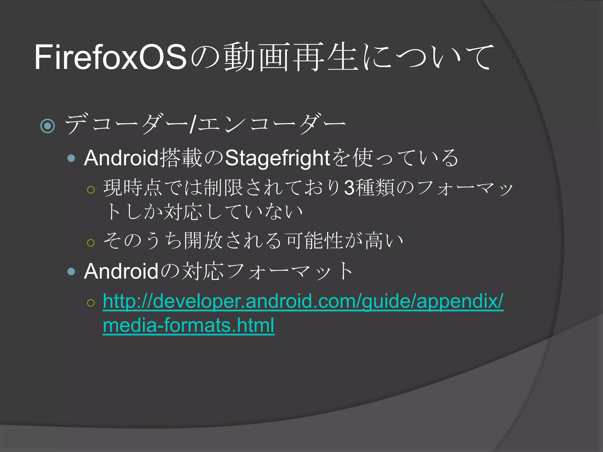 FirefoxOSの動画再生について
 デコーダー/エンコーダー
 Android搭載のStagefrightを使っている
○ 現時点では制限されており3種類のフォーマッ
トしか対応していない
○ そのうち開放される可能性が高い
 Androidの対応フォーマット
○ http://developer.android.com/guide/appendix/
media-formats.html
 