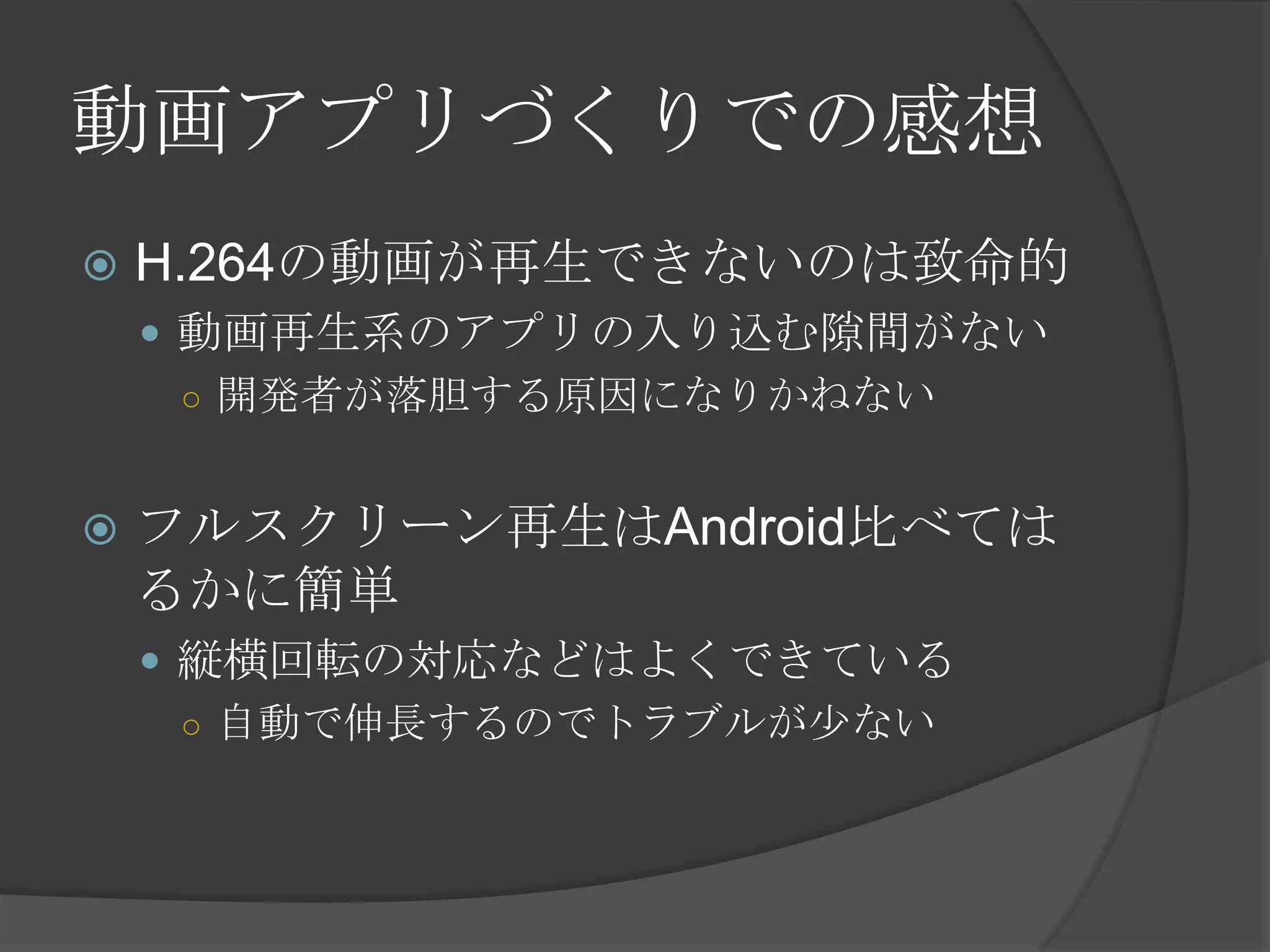 動画アプリづくりでの感想
 H.264の動画が再生できないのは致命的
 動画再生系のアプリの入り込む隙間がない
○ 開発者が落胆する原因になりかねない
 フルスクリーン再生はAndroid比べては
るかに簡単
 縦横回転の対応などはよくできている
○ 自動で伸長するのでトラブルが少ない
 