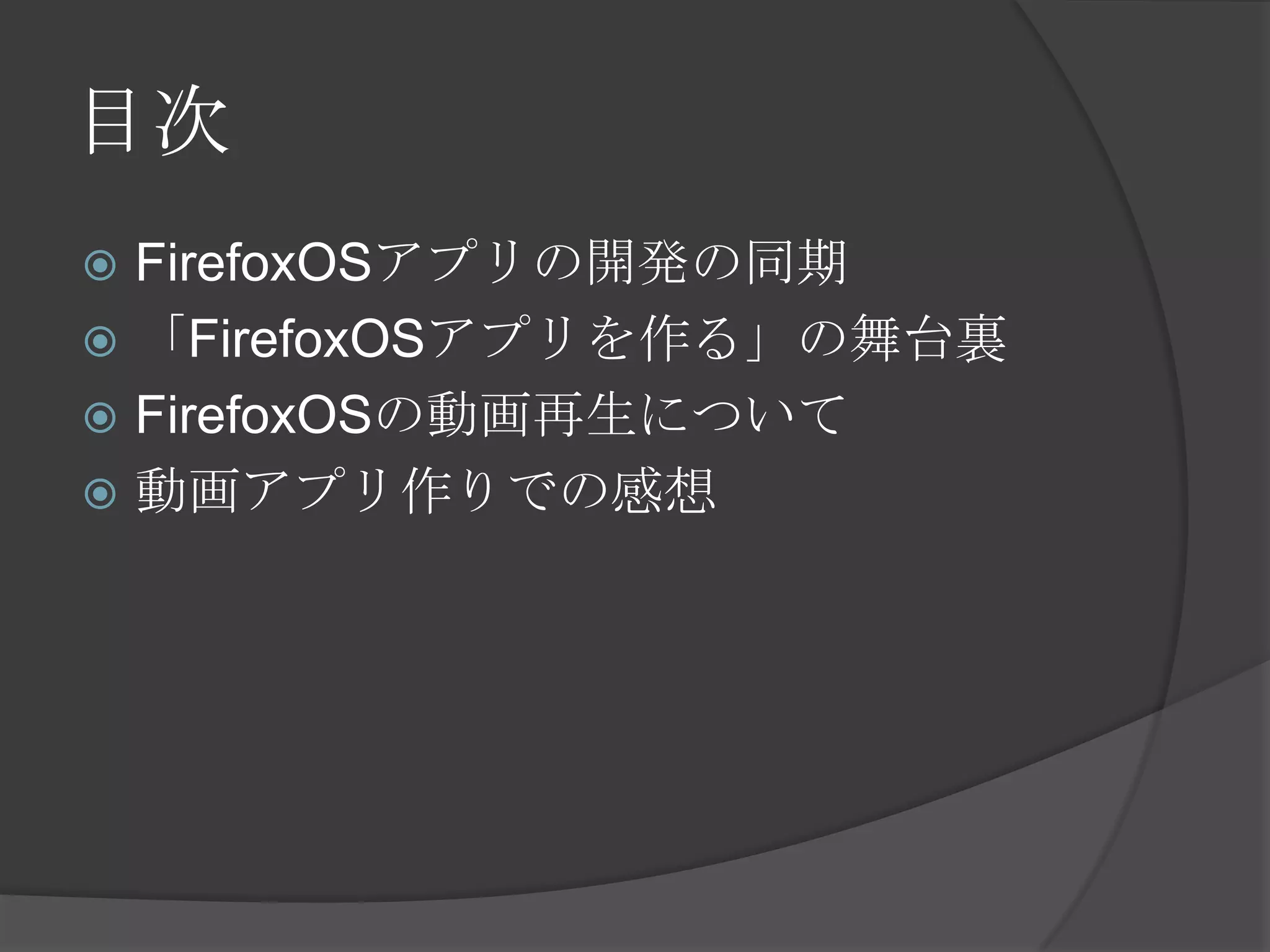 目次
 FirefoxOSアプリの開発の同期
 「FirefoxOSアプリを作る」の舞台裏
 FirefoxOSの動画再生について
 動画アプリ作りでの感想
 