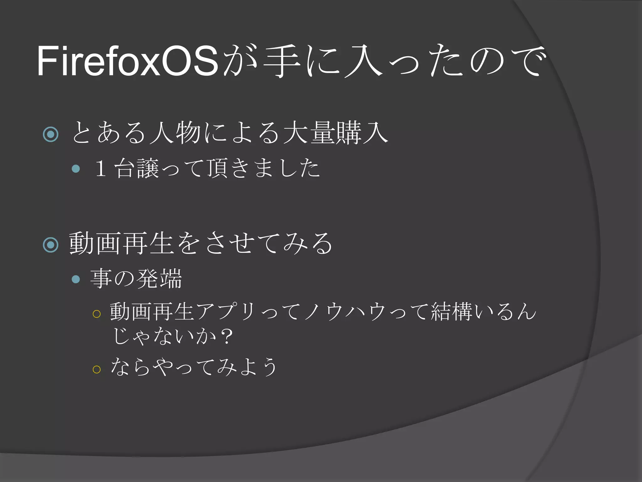 FirefoxOSが手に入ったので
 とある人物による大量購入
 １台譲って頂きました
 動画再生をさせてみる
 事の発端
○ 動画再生アプリってノウハウって結構いるん
じゃないか？
○ ならやってみよう
 