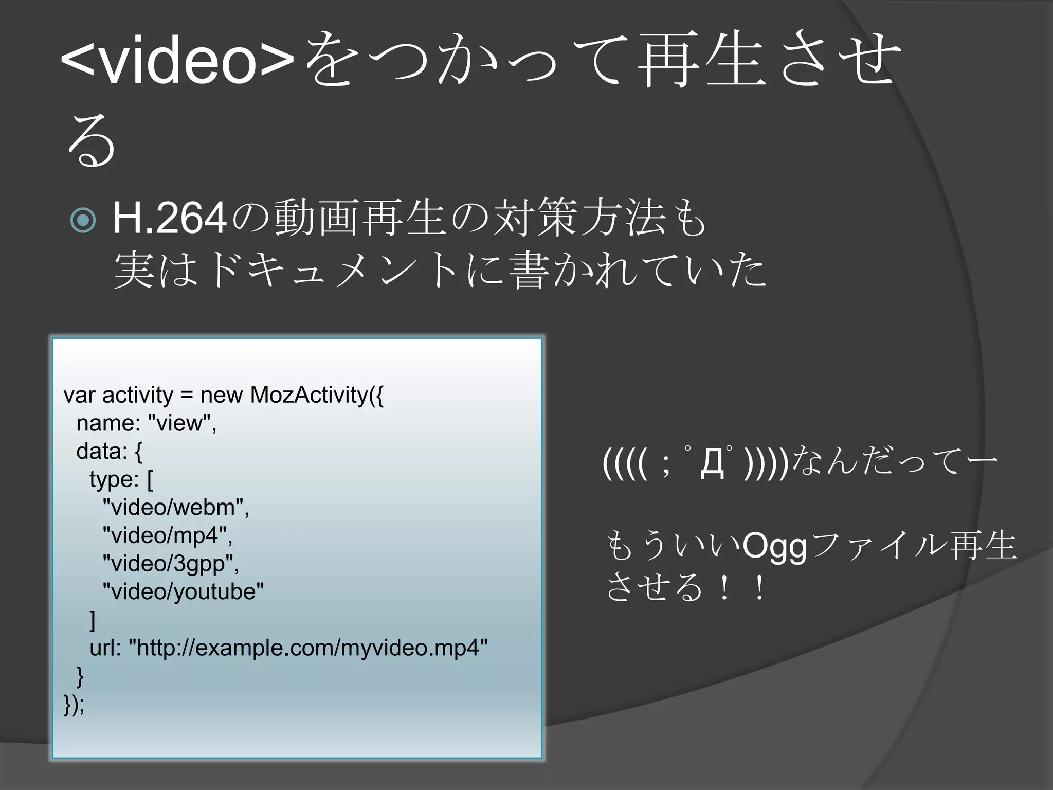 <video>をつかって再生させ
る
 H.264の動画再生の対策方法も
実はドキュメントに書かれていた
var activity = new MozActivity({
name: "view",
data: {
type: [
"video/webm",
"video/mp4",
"video/3gpp",
"video/youtube"
]
url: "http://example.com/myvideo.mp4"
}
});
((((；ﾟДﾟ))))なんだってー
もういいOggファイル再生
させる！！
 