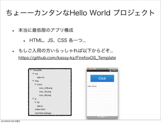 ちょーーカンタンなHello World プロジェクト
• 本当に最低限のアプリ構成
• HTML、JS、CSS 各一つ...
• もしご入用の方いらっしゃれば以下からどぞ...
https://github.com/kassy-kz/FirefoxOS_Template
2013年6月19日水曜日
 