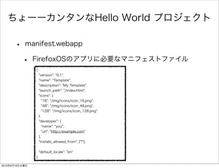 ちょーーカンタンなHello World プロジェクト
• manifest.webapp
• FirefoxOSのアプリに必要なマニフェストファイル
{
"version": "0.1",
"name": "Template",
"description": "My Template",
"launch_path": "/index.html",
"icons": {
"16": "/img/icons/icon_16.png",
"48": "/img/icons/icon_48.png",
"128": "/img/icons/icon_128.png"
},
"developer": {
"name": "you",
"url": "http://example.com"
},
"installs_allowed_from": ["*"],
"default_locale": "en"
}
2013年6月19日水曜日
 