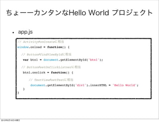 ちょーーカンタンなHello World プロジェクト
• app.js
// Activity#onCreateに相当
window.onload = function() {
 
// Button#findViewByIdに相当
" var btn1 = document.getElementById('btn1');
 
// Button#setOnClickListnerに相当
" btn1.onclick = function() {
 
// TextView#setTextに相当
" document.getElementById('div1').innerHTML = 'Hello World';
" }
}
2013年6月19日水曜日
 