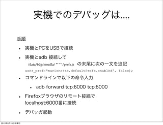 実機でのデバッグは....
• 実機とPCをUSBで接続
• 実機とadb 接続して
/data/b2g/mozilla/ ** ** /prefs.js の末尾に次の一文を追記
user_pref("marionette.defaultPrefs.enabled", false);
• コマンドラインで以下の命令入力
• adb forward tcp:6000 tcp:6000
• Firefoxブラウザのリモート接続で
localhost:6000番に接続
• デバッガ起動
手順
2013年6月19日水曜日
 