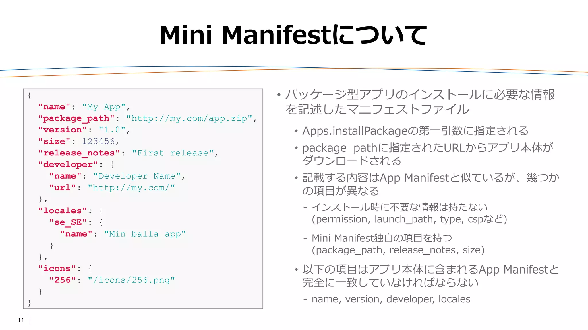 11
Mini Manifestについて
• パッケージ型アプリのインストールに必要な情報
を記述したマニフェストファイル
 Apps.installPackageの第一引数に指定される
 package_pathに指定されたURLからアプリ本体が
ダウンロードされる
 記載する内容はApp Manifestと似ているが、幾つか
の項目が異なる
⁃ インストール時に不要な情報は持たない
(permission, launch_path, type, cspなど)
⁃ Mini Manifest独自の項目を持つ
(package_path, release_notes, size)
 以下の項目はアプリ本体に含まれるApp Manifestと
完全に一致していなければならない
⁃ name, version, developer, locales
{
"name": "My App",
"package_path": "http://my.com/app.zip",
"version": "1.0",
"size": 123456,
"release_notes": "First release",
"developer": {
"name": "Developer Name",
"url": "http://my.com/"
},
"locales": {
"se_SE": {
"name": "Min balla app"
}
},
"icons": {
"256": "/icons/256.png"
}
}
 