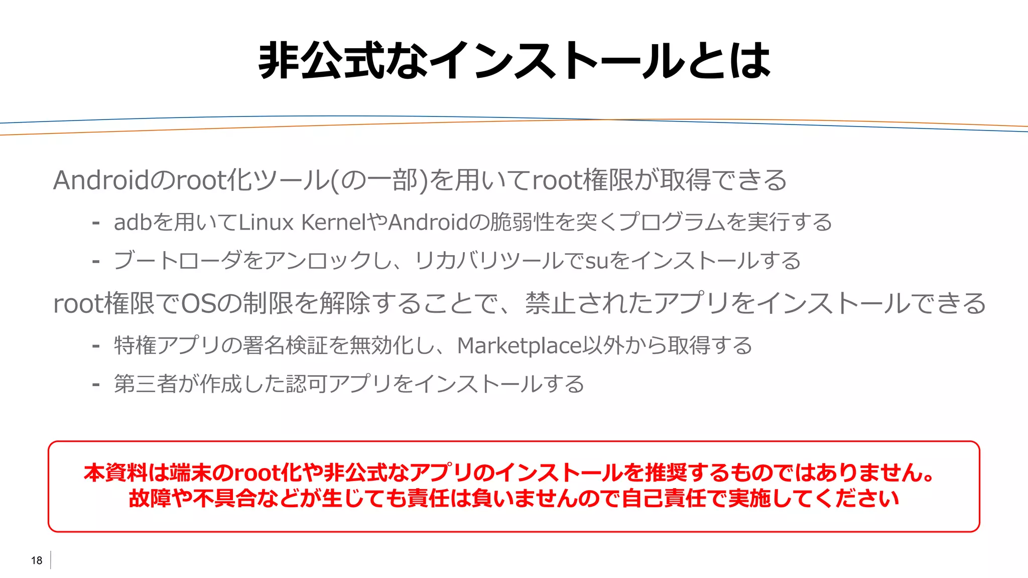 18
非公式なインストールとは
Androidのroot化ツール(の一部)を用いてroot権限が取得できる
⁃ adbを用いてLinux KernelやAndroidの脆弱性を突くプログラムを実行する
⁃ ブートローダをアンロックし、リカバリツールでsuをインストールする
root権限でOSの制限を解除することで、禁止されたアプリをインストールできる
⁃ 特権アプリの署名検証を無効化し、Marketplace以外から取得する
⁃ 第三者が作成した認可アプリをインストールする
本資料は端末のroot化や非公式なアプリのインストールを推奨するものではありません。
故障や不具合などが生じても責任は負いませんので自己責任で実施してください
 