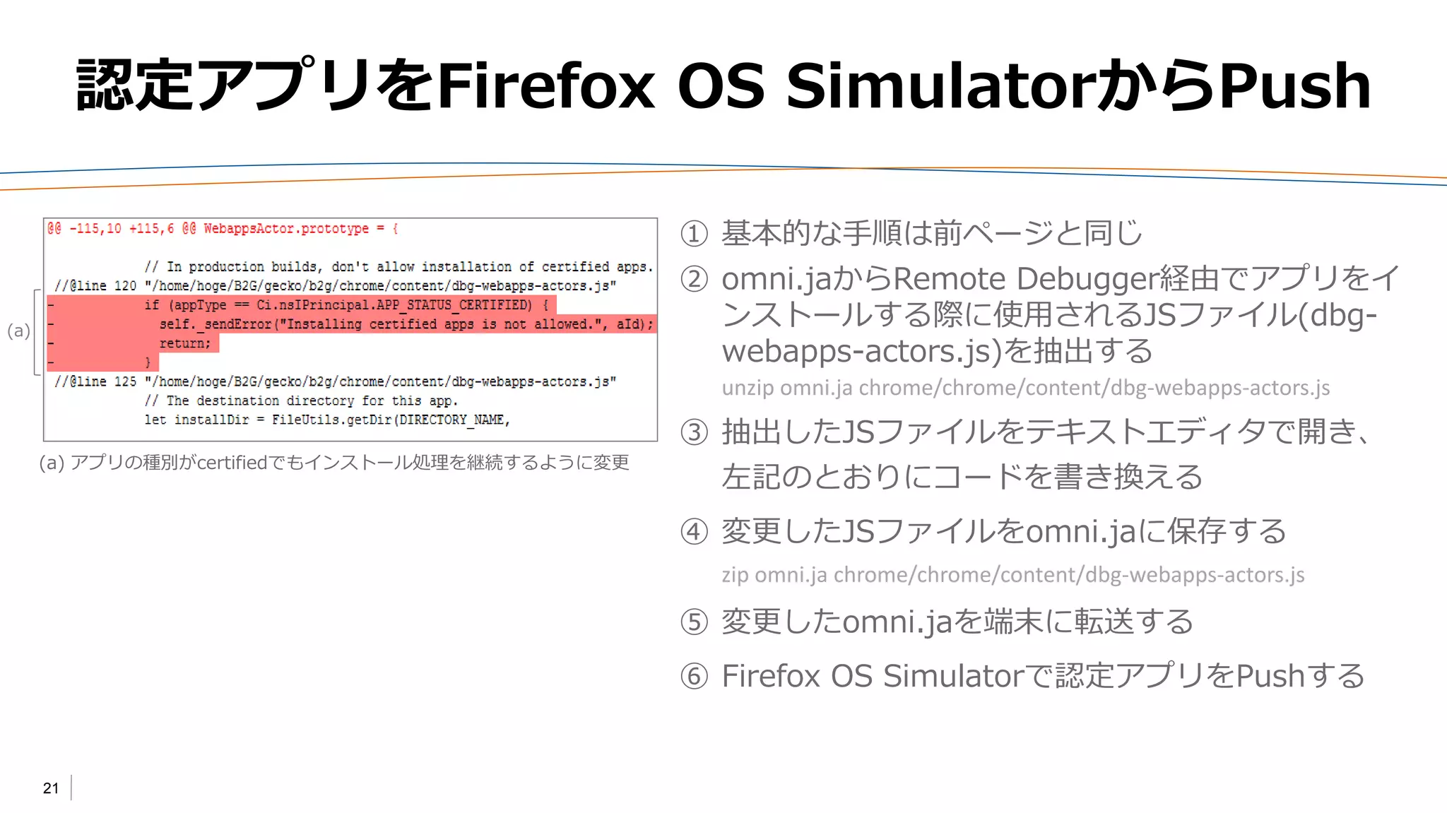 21
認定アプリをFirefox OS SimulatorからPush
① 基本的な手順は前ページと同じ
② omni.jaからRemote Debugger経由でアプリをイ
ンストールする際に使用されるJSファイル(dbg-
webapps-actors.js)を抽出する
unzip omni.ja chrome/chrome/content/dbg-webapps-actors.js
③ 抽出したJSファイルをテキストエディタで開き、
左記のとおりにコードを書き換える
④ 変更したJSファイルをomni.jaに保存する
zip omni.ja chrome/chrome/content/dbg-webapps-actors.js
⑤ 変更したomni.jaを端末に転送する
⑥ Firefox OS Simulatorで認定アプリをPushする
(a) アプリの種別がcertifiedでもインストール処理を継続するように変更
(a)
 