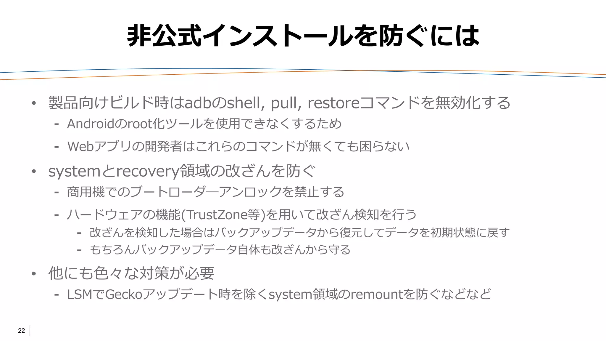22
非公式インストールを防ぐには
• 製品向けビルド時はadbのshell, pullコマンドを無効化する
⁃ Androidのroot化ツールを使用できなくするため
⁃ Webアプリの開発者はこれらのコマンドが無くても困らない
• systemとrecovery領域の改ざんを防ぐ
⁃ 商用機でのブートローダ―アンロックを禁止する
⁃ ハードウェアの機能(TrustZone等)を用いて改ざん検知を行う
⁃ 改ざんを検知した場合はバックアップデータから復元してデータを初期状態に戻す
⁃ もちろんバックアップデータ自体も改ざんから守る
• 他にも色々な対策が必要
⁃ LSMでGeckoアップデート時を除くsystem領域のremountを防ぐなどなど
 