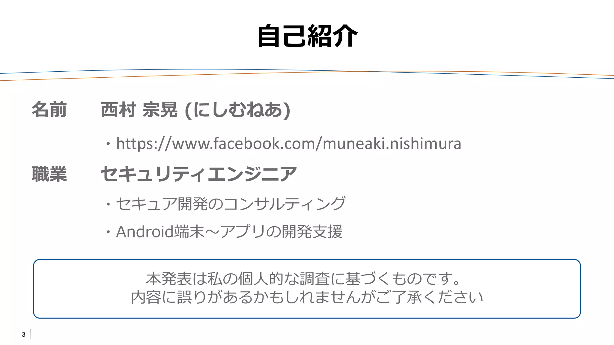 3
自己紹介
本発表は私の個人的な調査に基づくものです。
内容に誤りがあるかもしれませんがご了承ください
名前 西村 宗晃 (にしむねあ)
・https://www.facebook.com/muneaki.nishimura
職業 セキュリティエンジニア
・セキュア開発のコンサルティング
・Android端末～アプリの開発支援
 