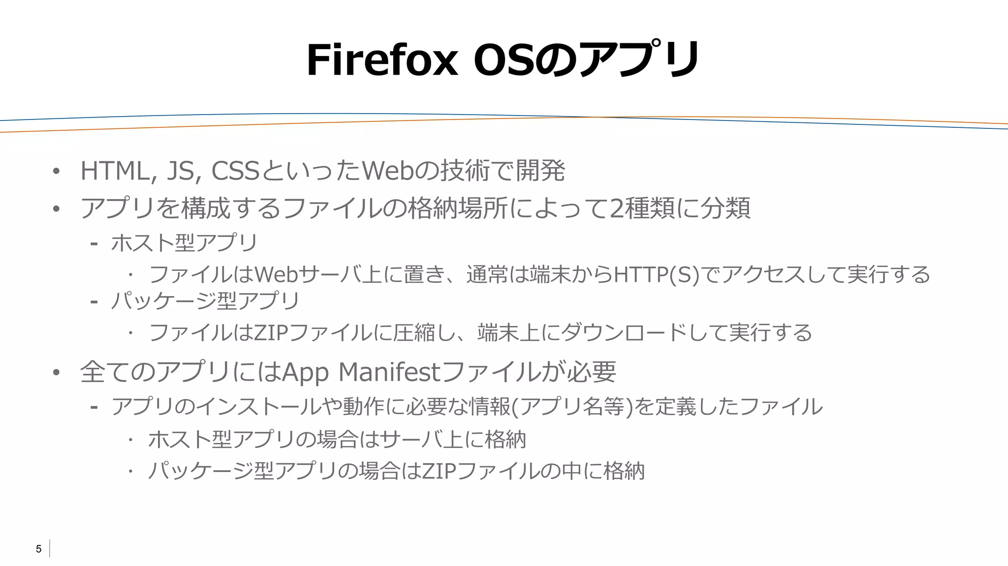 5
Firefox OSのアプリ
• HTML, JS, CSSといったWebの技術で開発
• アプリを構成するファイルの格納場所によって2種類に分類
⁃ ホスト型アプリ
 ファイルはWebサーバ上に置き、通常は端末からHTTP(S)でアクセスして実行する
⁃ パッケージ型アプリ
 ファイルはZIPファイルに圧縮し、端末上にダウンロードして実行する
• 全てのアプリにはApp Manifestファイルが必要
⁃ アプリのインストールや動作に必要な情報(アプリ名等)を定義したファイル
 ホスト型アプリの場合はサーバ上に格納
 パッケージ型アプリの場合はZIPファイルの中に格納
 