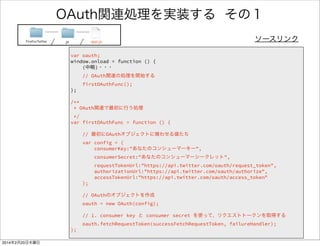 OAuth関連処理を実装する 1/4 
FirefoxTwitter js app.js ソースリンク 
// oauthオブジェクト 
var oauth; 
! 
window.onload = function () { 
! 
// OAuth関連の処理を開始する 
firstOAuthFunc(); 
} 
! 
OAuth処理を開始する関数 
（すぐ後で実装） 
 