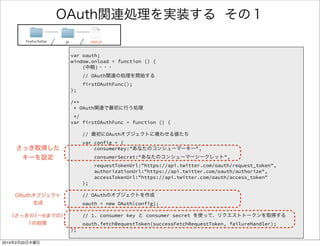 OAuth関連処理を実装する 2/4 
FirefoxTwitter js app.js 
/** 
* OAuth関連で最初に行う処理 
*/ 
var firstOAuthFunc = function () { 
! 
// 最初にOAuthオブジェクトに喰わせる値たち 
var config = { 
consumerKey:"あなたのコンシューマーキー", 
consumerSecret:"あなたのコンシューマーシークレット", 
requestTokenUrl:"https://api.twitter.com/oauth/request_token", 
authorizationUrl:"https://api.twitter.com/oauth/authorize", 
accessTokenUrl:"https://api.twitter.com/oauth/access_token" 
}; 
! 
// OAuthのオブジェクトを作成 
oauth = new OAuth(config); 
! 
// 1. consumer key と consumer secret を使って、リクエストトークンを取得する 
oauth.fetchRequestToken(successFetchRequestToken, failureHandler); 
}; 
 