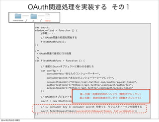 FirefoxTwitter js app.js 
/** 
* OAuth関連で最初に行う処理 
*/ 
var firstOAuthFunc = function () { 
! 
// 最初にOAuthオブジェクトに喰わせる値たち 
var config = { 
consumerKey:"あなたのコンシューマーキー", 
consumerSecret:"あなたのコンシューマーシークレット", 
requestTokenUrl:"https://api.twitter.com/oauth/request_token", 
authorizationUrl:"https://api.twitter.com/oauth/authorize", 
accessTokenUrl:"https://api.twitter.com/oauth/access_token" 
}; 
! 
// OAuthのオブジェクトを作成 
oauth = new OAuth(config); 
! 
// 1. consumer key と consumer secret を使って、リクエストトークンを取得 
oauth.fetchRequestToken(successFetchRequestToken, failureHandler); 
}; 
さっき取得したキー 
OAuthオブジェクト 
生成 
（前記1～6のウチ） 
1の処理 
何を書いたのか 
OAuthオブジェクト 
に与える値 
 
