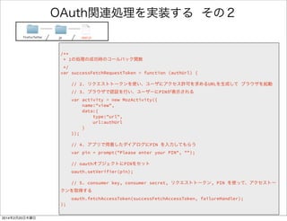 コールバック関数とは 
var successFetchRequstToken = function() {/* 成功した時の処理 */ } 
var failureFetchRequstToken = function() {/* 失敗した時の処理 */ } 
oauth.fetchRequestToken(successFetchRequestToken, failureHandler); 
あなたの 
プログラム 
ライブラリ 
ハンドラを渡す 
ライブラリが処理 
! 
ハンドラを呼び出す 
ハンドラ定義 
ハンドラ渡す 
 