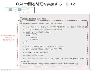 OAuth関連処理を実装する 3/4 
FirefoxTwitter js app.js 
/** 
* 1の処理の成功時のコールバック関数 
*/ 
var successFetchRequestToken = function (authUrl) { 
! 
// 2. リクエストトークンを使い、ユーザにアクセス許可を求めるURLを生成して ブラウザを起動 
// 3. ブラウザで認証を行い、ユーザーにPINが表示される 
var activity = new MozActivity({ 
name:"view", 
data:{ 
type:"url", 
url:authUrl 
} 
}); 
! 
// 4. アプリで用意したダイアログにPIN を入力してもらう 
var pin = prompt("Please enter your PIN", ""); 
! 
// oauthオブジェクトにPINをセット 
oauth.setVerifier(pin); 
! 
// 5. consumer key, consumer secret, リクエストトークン, PIN を使って、アクセストークンを取得する 
oauth.fetchAccessToken(successFetchAccessToken, failureHandler); 
}; 
 