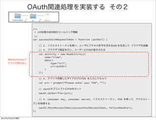 何を書いたのか 
FirefoxTwitter js app.js 
/** 
* 1の処理の成功時のコールバック関数 
*/ 
var successFetchRequestToken = function (authUrl) { 
! 
// 2. リクエストトークンを使い、ブラウザを起動 
// 3. ブラウザで認証を行い、ユーザーにPINが表示される 
var activity = new MozActivity({ 
name:"view", 
data:{ 
type:"url", 
url:authUrl 
} 
}); 
! 
// 4. アプリで用意したダイアログにPIN を入力してもらう 
var pin = prompt("Please enter your PIN", ""); 
! 
// oauthオブジェクトにPINをセット 
oauth.setVerifier(pin); 
! 
// 5. アクセストークンを取得する 
oauth.fetchAccessToken(successFetchAccessToken, failureHandler); 
}; 
失敗時のハンドラ 
成功時のハンドラ 
（すぐ後で出てきます） 
 
