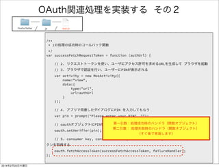 /** 
* 5の処理の成功時のコールバック関数 
*/ 
var successFetchAccessToken = function () { 
alert("success oauth"); 
}; 
! 
/** 
* 各処理失敗時のコールバック関数 
*/ 
var failureHandler = function (data) { 
alert("failure"); 
}; 
OAuth関連処理を実装する 4/4 
FirefoxTwitter js app.js 
 