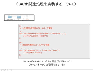 何を書いたのか 
/** 
* 5の処理の成功時のコールバック関数 
*/ 
var successFetchAccessToken = function () { 
alert("success oauth"); 
}; 
! 
/** 
* 各処理失敗時のコールバック関数 
*/ 
var failureHandler = function (data) { 
alert("failure"); 
}; 
FirefoxTwitter js app.js 
５の処理が成功 
したときのハンドラ 
アラートを出す処理 
（引数は出力文字） 
失敗ハンドラ 
（1,5の処理で共通） 
 