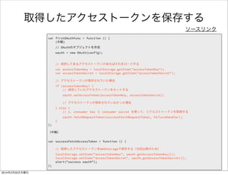 var successFetchAccessToken = function () { 
// 取得したアクセストークンをWebStorageで保存する（次回以降のため） 
localStorage.setItem("accessTokenKey", oauth.getAccessTokenKey()); 
localStorage.setItem("accessTokenSecret", oauth.getAccessTokenSecret()); 
alert("success oauth"); 
}; 
何を書いたのか 
FirefoxTwitter js app.js 
第一引数： 
保存する値の名前 
第二引数： 
保存する値 
Webストレージ 
機能で値を保存 
（AccessTokenKeyと 
AccessTokenSecret） 
 