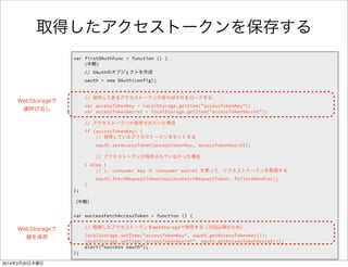 アクセストークンを保存する処理を追加 2/2 
FirefoxTwitter js app.js 
var firstOAuthFunc = function () { 
! 
// OAuthのオブジェクトを作成 
oauth = new OAuth(config); 
! 
// 保存してあるアクセストークンがあればそれをロードする 
var accessTokenKey = localStorage.getItem("accessTokenKey"); 
var accessTokenSecret = localStorage.getItem("accessTokenSecret"); 
! 
// アクセストークンが保存されていた場合 
if (accessTokenKey) { 
// 保存していたアクセストークンをセットする 
oauth.setAccessToken(accessTokenKey, accessTokenSecret); 
! 
// アクセストークンが保存されていなかった場合 
} else { 
// 1. consumer key と consumer secret を使って、リクエストトークンを取得する 
oauth.fetchRequestToken(successFetchRequestToken, failureHandler); 
} 
}; 
 