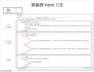 <body> 
<section role="region" data-position="current"> 
<header class="fixed"> 
<menu type="toolbar"> 
<a href="#" id="newPostButton"> 
<span class="icon icon-compose">edit</span> 
</a> 
</menu> 
<h1>Timeline</h1> 
</header> 
<div role="toolbar"> 
<ul> 
<li> 
<button id="getMoreButton" class="action-icon download">getmore</button> 
</li> 
</ul> 
<ul> 
<li> 
<button id="updateButton" class="action-icon email-sync">update</button> 
</li> 
</ul> 
</div> 
<article class="scrollable header"> 
<div> 
<ul id="tweetBox"> 
</ul> 
</div> 
</article> 
</section> 
ツイッタークライアントぽいUIを作る 1/2 
FirefoxTwitter index.html 
ソースリンク 
 