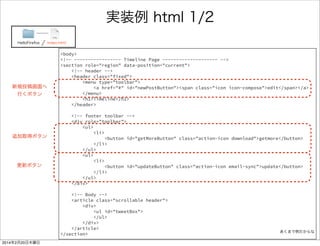 何を書いたのか 
FirefoxTwitter index.html 
ソースリンク 
タイムラインページ<section role="region" data-position="current"> 
<header class="fixed"> 
<menu type="toolbar"> 
<a href="#" id=“newPostButton"> 
<span class="icon icon-compose”>edit</span> 
</a> 
</menu> 
<h1>Timeline</h1> 
</header> 
<div role="toolbar"> 
<ul> 
<li> 
<button id="getMoreButton" class="action-icon download">getmore 
</button> 
</li> 
</ul> 
<ul> 
<li> 
<button id="updateButton" class="action-icon email-sync”>update 
</button> 
</li> 
</ul> 
</div> 
<article class="scrollable header"> 
<div> 
<ul id="tweetBox"> 
</ul> 
</div> 
</article> 
</section> 
ヘッダ部（上部帯） 
フッタ部（下部帯） 
ヘッダ部（上部帯） 
 