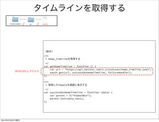 タイムラインを取得する処理 1/2 
ソースリンクFirefoxTwitter js app.js 
window.onload = function() { 
! 
! 
// 更新ボタンをおした時のハンドラ 
$("#updateButton").click(function () { 
// TweetBoxの中身を空にする 
clearTweetDom(); 
// HomeTimelineを取得する 
getHomeTimeline(); 
}); 
! 
firstOAuthFunc(); 
} 
! 
/** 
* 表示したTweetをすべて消す 
*/ 
var clearTweetDom = function () { 
var parent = $("#tweetBox"); 
parent.empty(); 
}; 
 