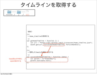 何を書いたのか 
FirefoxTwitter js app.js 
window.onload = function() { 
! 
! 
// 更新ボタンをおした時のハンドラ 
$("#updateButton").click(function () { 
// TweetBoxの中身を空にする 
clearTweetDom(); 
// HomeTimelineを取得する 
getHomeTimeline(); 
}); 
! 
firstOAuthFunc(); 
} 
! 
/** 
* 表示したTweetをすべて消す 
*/ 
var clearTweetDom = function () { 
var parent = $("#tweetBox"); 
parent.empty(); 
}; 
更新ボタンをおした時に呼ばれる関数 
一旦Tweetをすべて消す処理 
（すぐ下で実装） 
Tweetを取得して表示する関数 
（すぐ後で実装） 
Tweetを全て消す処理 
#tweetBox 要素の中身をすべて 
消去 
 