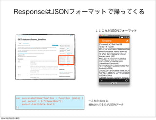 /** 
* Home_timelineを取得する 
*/ 
var getHomeTimeline = function () { 
var url = "https://api.twitter.com/1.1/statuses/home_timeline.json"; 
oauth.get(url, successGetHomeTimeline, failureHandler); 
}; 
! 
/** 
* 取得したTweetsを画面に表示する 
*/ 
var successGetHomeTimeline = function (data) { 
var parent = $("#tweetBox"); 
parent.text(data.text); 
}; 
何を書いたのか 
FirefoxTwitter js app.js 
Tweetを取得して 
表示する関数 
Twitter APIに 
アクセス 
第二引数は成功時ハ 
ンドラ（すぐ下） 
TwitterAPIにアクセ 
ス成功時に呼ばれる 
#tweetBox要素に 
とってきた値を書込む 
 