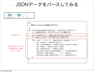 JSONとは 
• JavaScript Object Notationの略 
• JavaScriptでお手軽にパースできる 
データ記述言語 
sample 
{person:[{ 
"name": "kassy_kz", 
"feature" : "健全" 
},{ 
"name": "androidsola", 
"feature" : "変態" 
}]} 
名前：値 のセットをカンマ区切りで記述 
{ 〜 } で一つのオブジェクト 
[ 〜 ] で一つの配列 
 