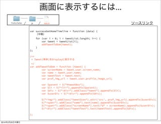 何を書いたのか 
FirefoxTwitter js app.js 
JSONフォーマットの 
データをパース 
/** 
* 取得したTweetsを画面に表示する 
*/ 
var successGetHomeTimeline = function (data) { 
// JSON形式のデータをオブジェクトに格納する 
var tweetList = JSON.parse(data.text); 
// tweetListを１つずつ取り出して表示する 
for (var i = 0; i < tweetList.length; i++) { 
var tweet = tweetList[i]; 
var screenName = tweet.user.screen_name; 
var name = tweet.user.name; 
var tweetText = tweet.text; 
console.log("screenName:" + screenName); 
console.log("name :" + name); 
console.log("tweetText :" + tweetText); 
} 
}; 
パースしてできたオブジェクト 
から値を取り出し 
取り出したオブジェクトを表示 
（コンソールに） 
 
