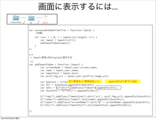 パースした結果を画面に表示 1/2 
ソースリンク 
FirefoxTwitter js app.js 
/** 
* 取得したTweetsを画面に表示する 
*/ 
var successGetHomeTimeline = function (data) { 
// JSON形式のデータをオブジェクトに格納する 
var tweetList = JSON.parse(data.text); 
// tweetListを１つずつ取り出して表示する 
for (var i = 0; i < tweetList.length; i++) { 
var tweet = tweetList[i]; 
var screenName = tweet.user.screen_name; 
var name = tweet.user.name; 
var tweetText = tweet.text; 
console.log("screenName:" + screenName); 
console.log("name :" + name); 
console.log("tweetText :" + tweetText); 
addTweetToDom(tweet); 
} 
}; 
画面に表示する処理 
（すぐ後で記述） 
 