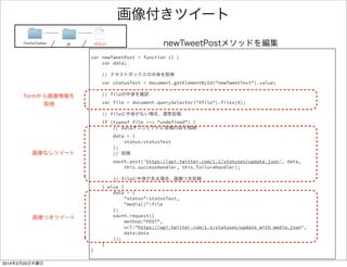 ツイート機能を実装 2/2 
var newTweetPost = function () { 
var data; 
! 
// テキストボックスの中身を取得 
var statusText = document.getElementById("newTweetText").value; 
! 
// dataオブジェクトに投稿内容を格納 
data = { 
status:statusText 
}; 
// 投稿 
oauth.post('https://api.twitter.com/1.1/statuses/update.json', 
data, successHandler, failureHandler); 
} 
! 
var successHandler = function () { 
console.log("success"); 
} 
ソースリンクFirefoxTwitter js app.js 
 