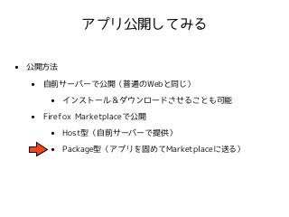 アプリ公開してみる 
• 公開方法 
• 自前サーバーで公開（普通のWebと同じ） 
• インストール＆ダウンロードさせることも可能 
• Firefox Marketplaceで公開 
• Host型（自前サーバーで提供） 
• Package型（アプリを固めてMarketplaceに送る） 
 