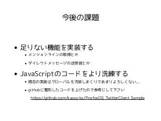 今後の課題 
• 足りない機能を実装する 
• メンションラインの取得とか 
• ダイレクトメッセージの送受信とか 
• JavaScriptのコードをより洗練する 
• 現在の実装はグローバルを汚染しまくりであまりよろしくない... 
• githubに整形したコードを上げたので参考にして下さい 
https://github.com/kassy-kz/FirefoxOS_TwitterClient_Sample 
 