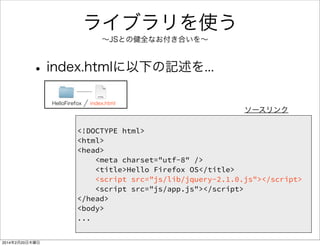 JavaScriptで Hello JS 
• index.htmlに追記（赤い部分） 
HelloFirefox index.html 
<!DOCTYPE html> 
<html> 
<head> 
<meta charset="utf-8" /> 
<title>Hello Firefox OS</title> 
<script src="js/app.js"></script> 
</head> 
<body> 
<h1>Hello Firefox</h1> 
<button id="firstButton">Click</button> 
<div id="firstDiv"></div> 
</body> 
</html> 
ソースリンク 
 