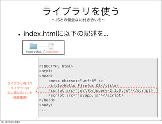 JavaScriptで Hello JS 
• index.htmlに追記 
HelloFirefox index.html 
スクリプトの 
パス追加 
ボタンと 
div要素追加 
id重要！ 
後で出てきます 
<!DOCTYPE html> 
<html> 
<head> 
<meta charset="utf-8" /> 
<title>Hello Firefox OS</title> 
<script src="js/app.js"></script> 
</head> 
<body> 
<h1>Hello Firefox</h1> 
<button id="firstButton">Click</button> 
<div id="firstDiv"></div> 
</body> 
</html> 
 