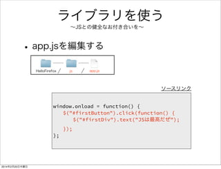 JavaScriptで Hello JS 
• jsフォルダ、app.jsファイルを追加する 
window.onload = function() { 
document.getElementById("firstButton").onclick = function() { 
document.getElementById("firstDiv").innerHTML = "JSは最高だぜ"; 
}; 
}; 
ソースリンク 
HelloFirefox js app.js 
 