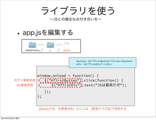 コメントを書きましょう 
• htmlファイルの場合 
<!DOCTYPE html> 
<html> 
<body> 
• jsファイルの場合 
/* 
この部分はコメント 
*/ 
window.onload = function() { 
// この行はコメント 
document.getElementById(“**”).onclick = function() { 
document.getElementById(“**”).innerHTML = “**”; 
}; 
}; 
<!-- ここはコメント --> 
<h1>Hello Firefox</h1> 
</body> 
</html> 
<!— 〜 —>で 
囲った部分はコメント 
/* 〜 */で 
囲った部分はコメント 
// で始まる行は 
コメント 
 